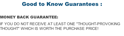 Good to Know Guarantees :  MONEY BACK GUARANTEE:  if you do not receive at least one "Thought-Provoking Thought" which is worth the purchase price!